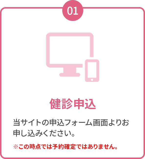 01 健診申込 当サイトの申込フォーム画面よりお申し込みください。※この時点では予約確定ではありません。