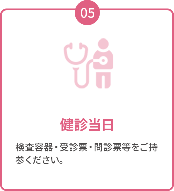 05 健診当日 検査容器・受診票・問診票等をご持参ください。